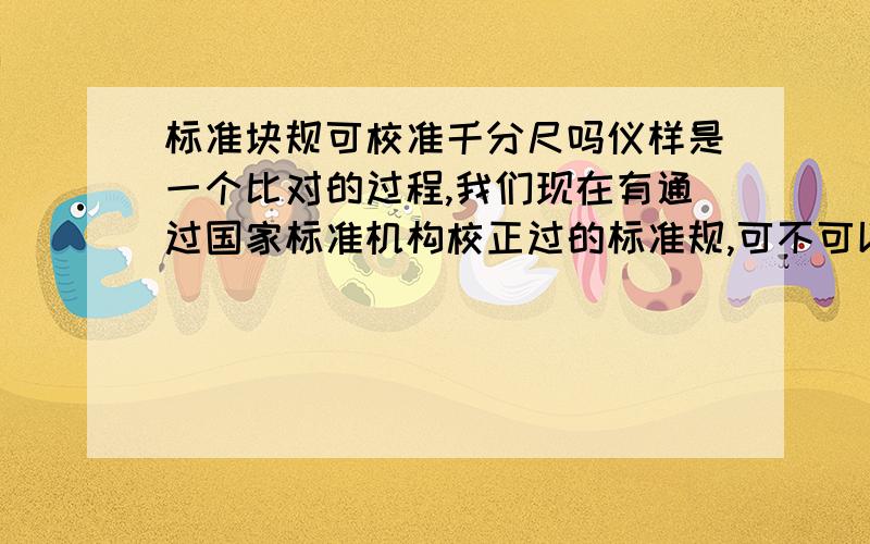 标准块规可校准千分尺吗仪样是一个比对的过程,我们现在有通过国家标准机构校正过的标准规,可不可以对厂内所有的量具进行校准?