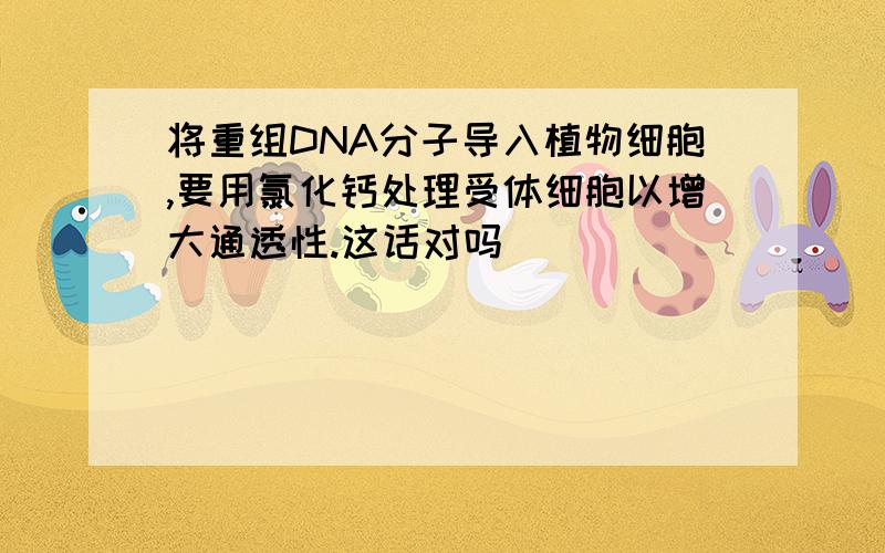 将重组DNA分子导入植物细胞,要用氯化钙处理受体细胞以增大通透性.这话对吗