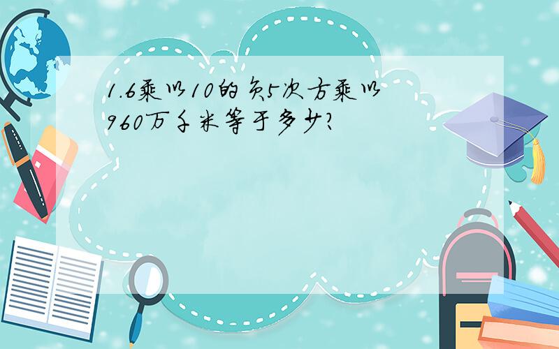 1.6乘以10的负5次方乘以960万千米等于多少?