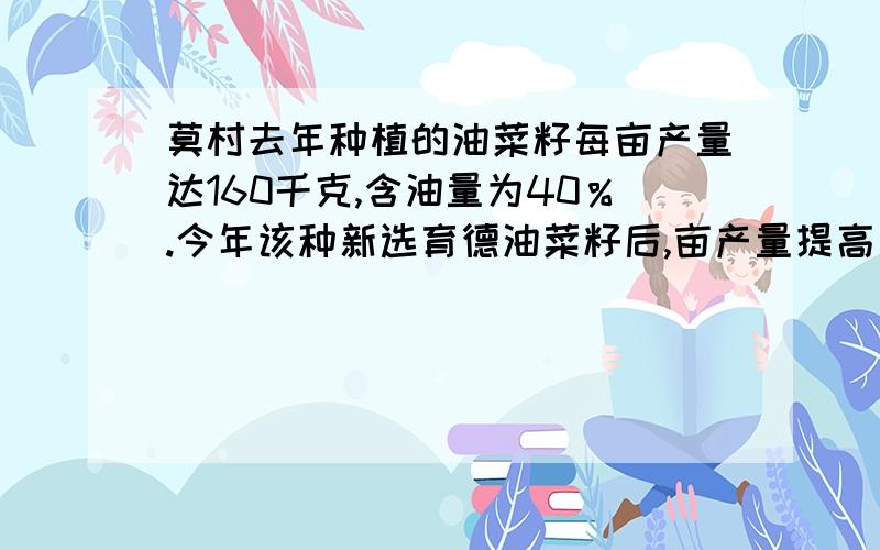 莫村去年种植的油菜籽每亩产量达160千克,含油量为40％.今年该种新选育德油菜籽后,亩产量提高了20千克,快一点,最好在今天7点30之前给我