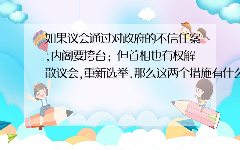 如果议会通过对政府的不信任案,内阁要垮台；但首相也有权解散议会,重新选举.那么这两个措施有什么区别内阁垮台的话,再重新选举吗?原首相可以继续担任下一届首相麻?解散议会重新选举