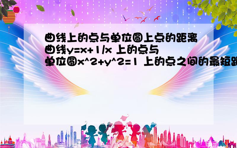 曲线上的点与单位圆上点的距离曲线y=x+1/x 上的点与单位圆x^2+y^2=1 上的点之间的最短距离怎么求?要具体过程.