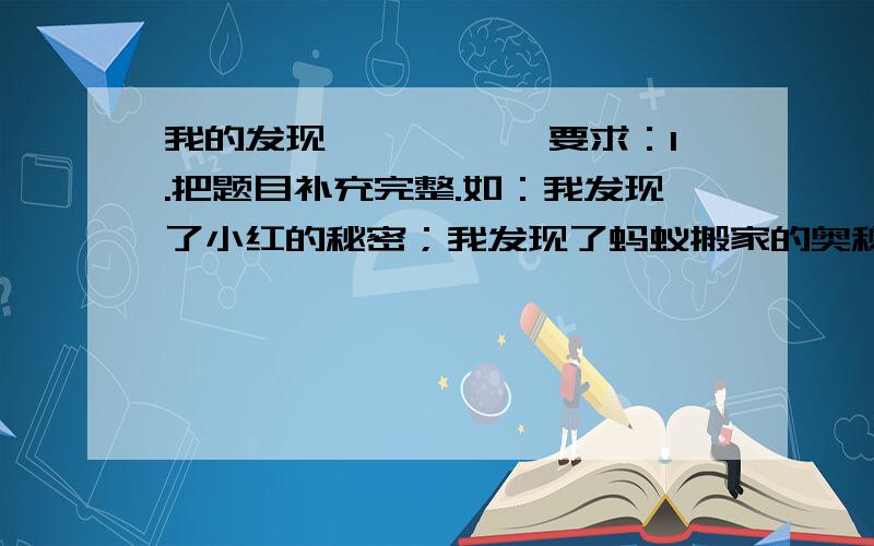 我的发现————— 要求：1.把题目补充完整.如：我发现了小红的秘密；我发现了蚂蚁搬家的奥秘·2.内容要具体.要把自己如何做的,如何想的详细的写出来,还要表现自己发现后的心情.急用!