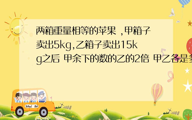 两箱重量相等的苹果 ,甲箱子卖出5kg,乙箱子卖出15kg之后 甲余下的数的乙的2倍 甲乙各是多少 不能用未知数 我不是在开玩笑