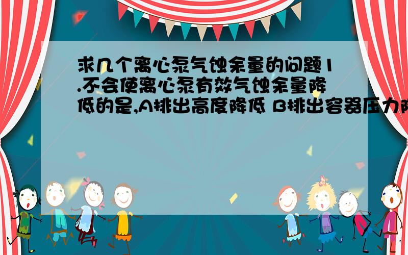 求几个离心泵气蚀余量的问题1.不会使离心泵有效气蚀余量降低的是,A排出高度降低 B排出容器压力降低 C排出管路阻力降低 D泵转速降低选哪个为什么?其它选项怎么回事.