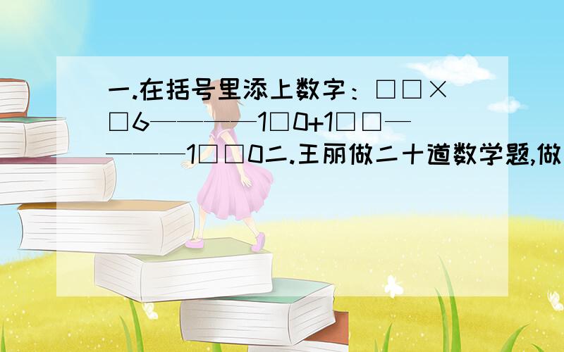 一.在括号里添上数字：□□×□6————1□0+1□□————1□□0二.王丽做二十道数学题,做对得5分,不做得0分,作错扣3分,他考了76分,他做错了几题?三.战士们做了一个靶子,分五个,每格的分