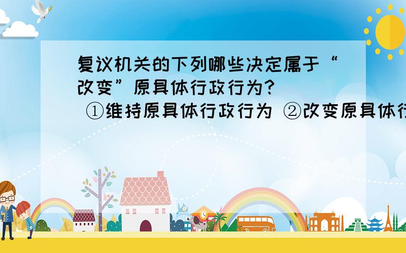 复议机关的下列哪些决定属于“改变”原具体行政行为?（ ） ①维持原具体行政行为 ②改变原具体行政行为所①维持原具体行政行为②改变原具体行政行为所依据的规范性文件,但却维持了