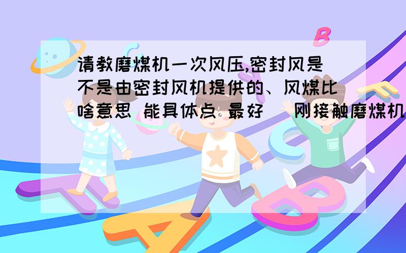 请教磨煤机一次风压,密封风是不是由密封风机提供的、风煤比啥意思 能具体点 最好 （刚接触磨煤机