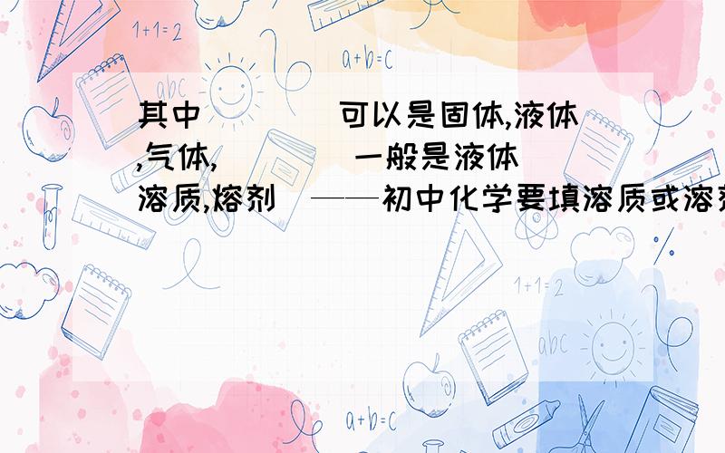 其中____可以是固体,液体,气体,____一般是液体（溶质,熔剂）——初中化学要填溶质或溶剂