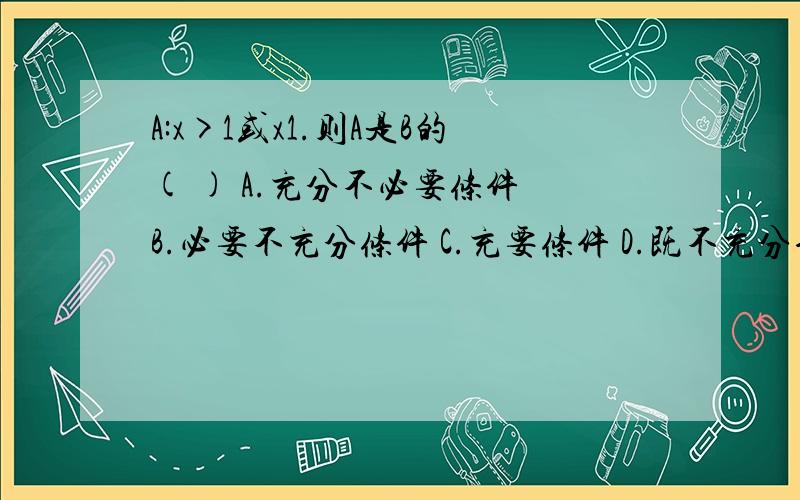 A:x>1或x1.则A是B的( ) A.充分不必要条件 B.必要不充分条件 C.充要条件 D.既不充分也不必要