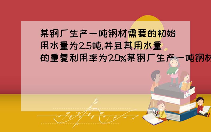 某钢厂生产一吨钢材需要的初始用水量为25吨,并且其用水量的重复利用率为20%某钢厂生产一吨钢材需要的初始用水量为25吨,并且其用水量的重复利用率为20%,按此计算,生产一吨钢材的实际用