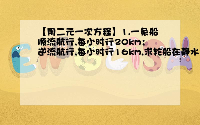 【用二元一次方程】1.一条船顺流航行,每小时行20km；逆流航行,每小时行16km,求轮船在静水中的速度和水的流速.2.运输360吨化肥,装载了6节火车皮与15辆汽车；运输440吨化肥,装载了8节火车皮与