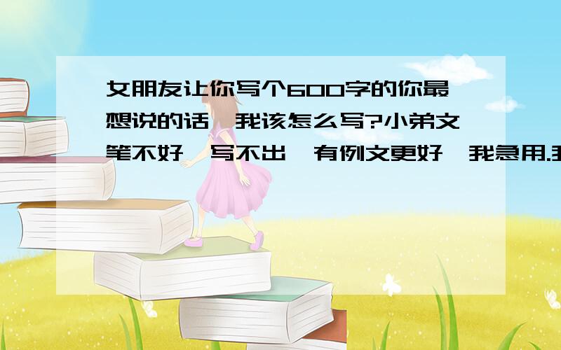 女朋友让你写个600字的你最想说的话,我该怎么写?小弟文笔不好,写不出,有例文更好,我急用.我希望有例文或者提纲,我不希望是了了几句,