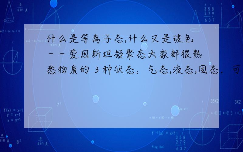 什么是等离子态,什么又是玻色－－爱因斯坦凝聚态大家都很熟悉物质的３种状态：气态,液态,固态．可是谁能帮我解释一下物质的离子态和玻色－－爱因斯坦凝聚态．拜托喽!