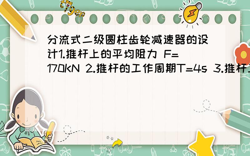 分流式二级圆柱齿轮减速器的设计1.推杆上的平均阻力 F=170KN 2.推杆的工作周期T=4s 3.推杆工作周期的允许偏差±5% 4.推杆工作行程的平均速度V=0.05m/s 5六杆机构的传动效率η=0.92 6.减速器类型：