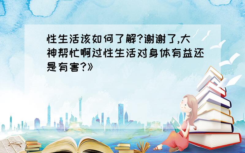 性生活该如何了解?谢谢了,大神帮忙啊过性生活对身体有益还是有害?》