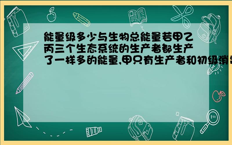 能量级多少与生物总能量若甲乙丙三个生态系统的生产者都生产了一样多的能量,甲只有生产者和初级消费者,乙比甲多一层消费者,丙又比乙多一层消费者.在相同条件下,三个生态系统的生物