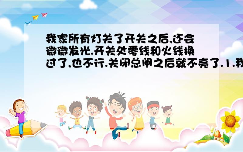 我家所有灯关了开关之后,还会微微发光.开关处零线和火线换过了,也不行.关闭总闸之后就不亮了.1.我家房子农村自己盖的,电线盖房子时候给接的.没有接地线.2.有时候屋内的空开不跳闸,但电