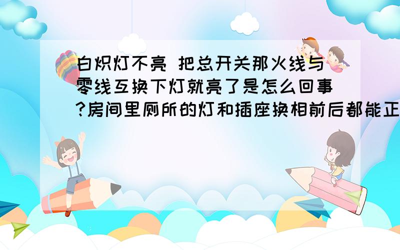 白炽灯不亮 把总开关那火线与零线互换下灯就亮了是怎么回事?房间里厕所的灯和插座换相前后都能正常使用 线路也没问题 开关和灯泡都是最普通的那种可能我说的不是很清楚 在没互换之