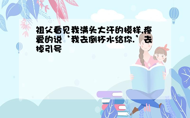 祖父看见我满头大汗的模样,疼爱的说‘我去倒杯水给你.’去掉引号