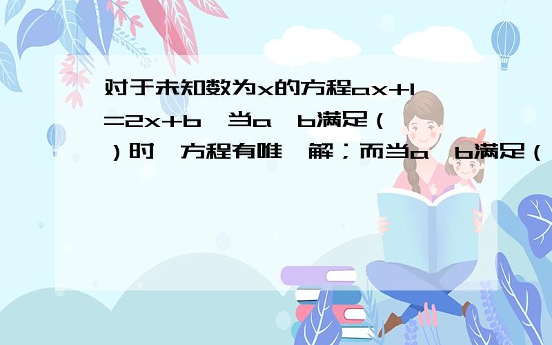 对于未知数为x的方程ax+1=2x+b,当a、b满足（ ）时,方程有唯一解；而当a、b满足（ ）时,方程无解；而当a、b满足（ ）时,方程有无数个解.