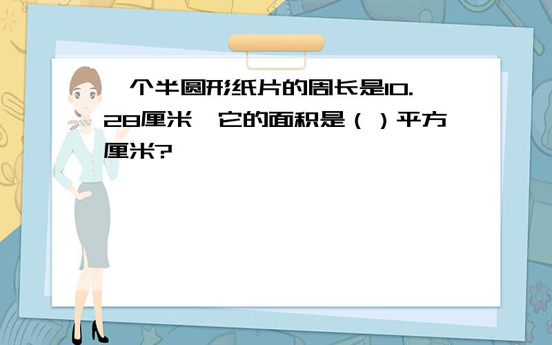 一个半圆形纸片的周长是10.28厘米,它的面积是（）平方厘米?