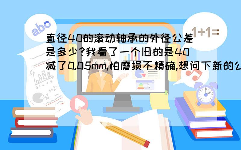 直径40的滚动轴承的外径公差是多少?我看了一个旧的是40减了0.05mm,怕磨损不精确,想问下新的公差是多少一定要精确的啊,是配合用的,错了就完了