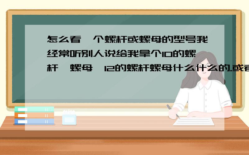 怎么看一个螺杆或螺母的型号我经常听别人说给我拿个10的螺杆,螺母,12的螺杆螺母什么什么的.或者说你去看看那儿螺杆是多大的,我那个晕呐,有没有人告诉我怎么看这些东西啊.不是说特别指