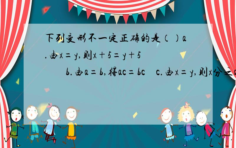 下列变形不一定正确的是（）a.由x=y,则x+5=y+5        b.由a=b,得ac=bc    c.由x=y,则x分之a=y分之a     d.由x分之a=y分之a,得x=y