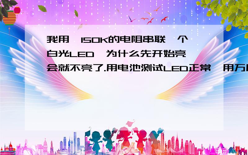 我用一150K的电阻串联一个白光LED,为什么先开始亮一会就不亮了.用电池测试LED正常,用万用表测电阻正常.电源插板一个100K的电阻串联一个红光或者绿光LED就可以，我用一个150K的电阻串联红光