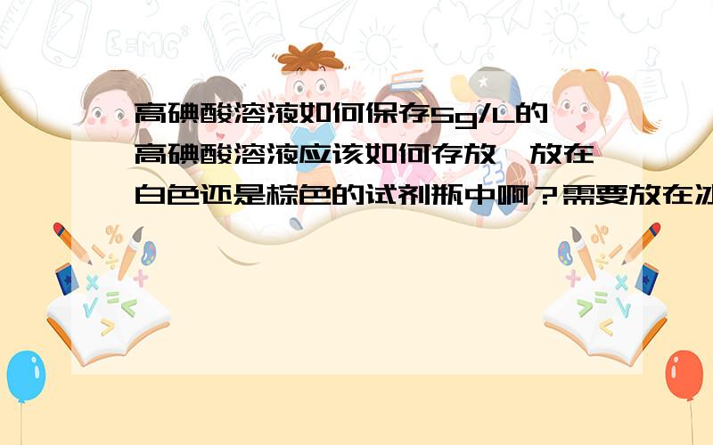 高碘酸溶液如何保存5g/L的高碘酸溶液应该如何存放,放在白色还是棕色的试剂瓶中啊？需要放在冰箱中冷藏吗