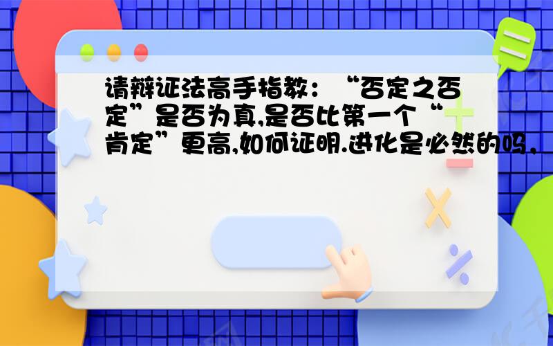 请辩证法高手指教：“否定之否定”是否为真,是否比第一个“肯定”更高,如何证明.进化是必然的吗，发展是必然的吗，是否有个反向的宇宙发展过程？我是问证明，辩证法是否一定推出否