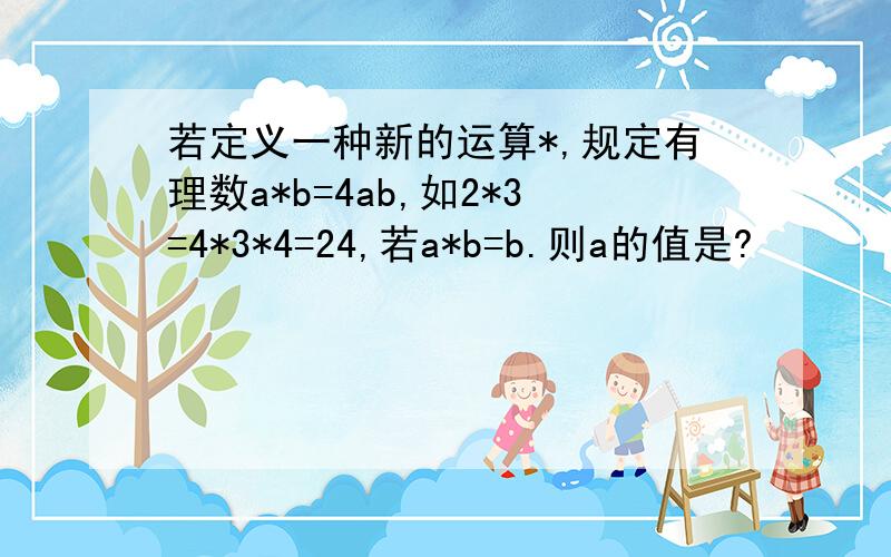 若定义一种新的运算*,规定有理数a*b=4ab,如2*3=4*3*4=24,若a*b=b.则a的值是?