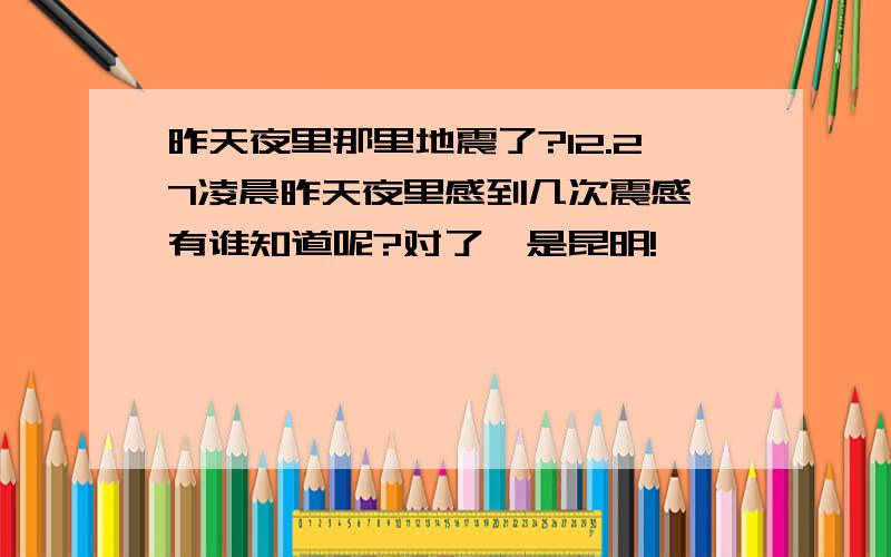 昨天夜里那里地震了?12.27凌晨昨天夜里感到几次震感,有谁知道呢?对了,是昆明!