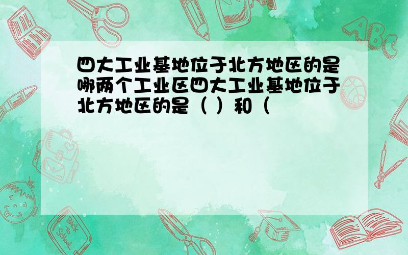 四大工业基地位于北方地区的是哪两个工业区四大工业基地位于北方地区的是（ ）和（