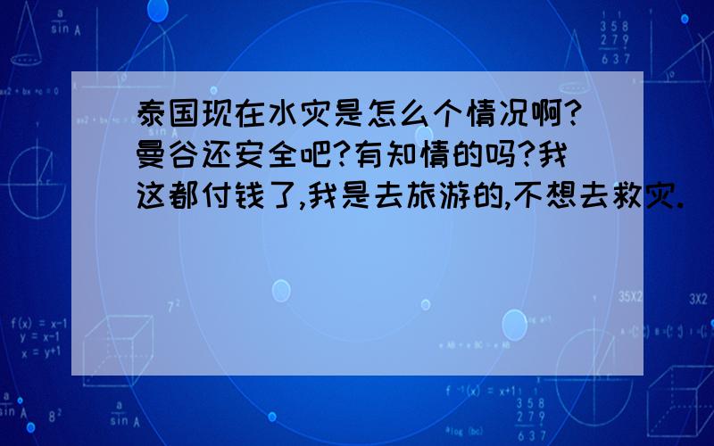 泰国现在水灾是怎么个情况啊?曼谷还安全吧?有知情的吗?我这都付钱了,我是去旅游的,不想去救灾.