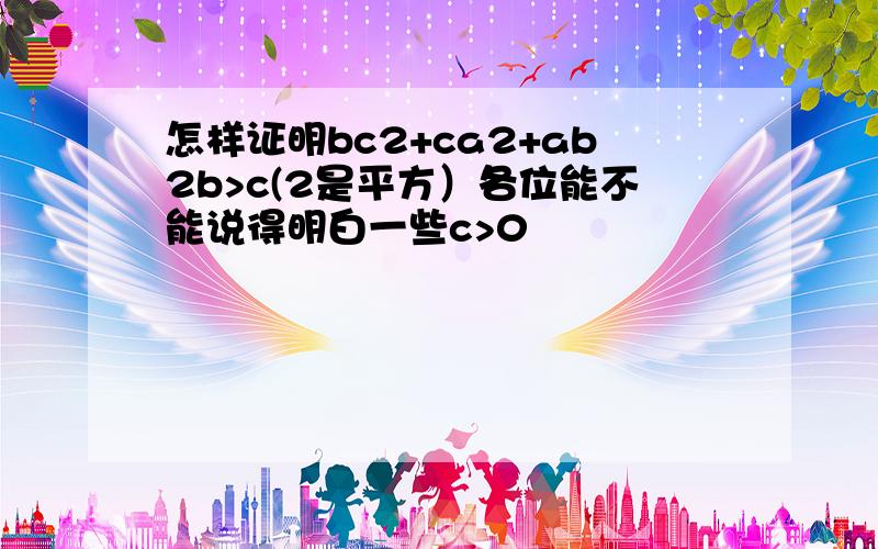 怎样证明bc2+ca2+ab2b>c(2是平方）各位能不能说得明白一些c>0