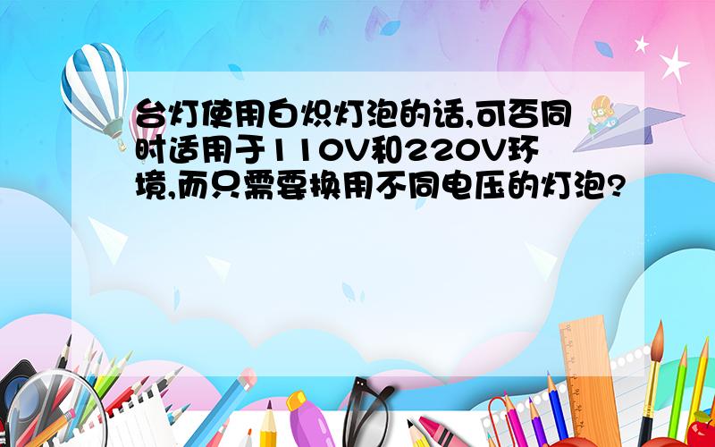 台灯使用白炽灯泡的话,可否同时适用于110V和220V环境,而只需要换用不同电压的灯泡?