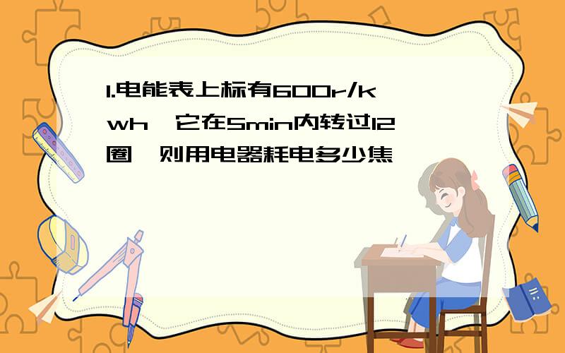 1.电能表上标有600r/kwh,它在5min内转过12圈,则用电器耗电多少焦