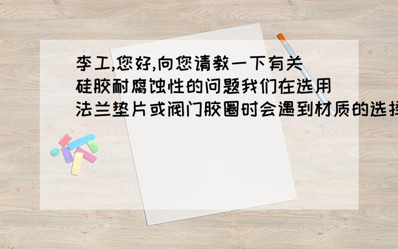 李工,您好,向您请教一下有关硅胶耐腐蚀性的问题我们在选用法兰垫片或阀门胶圈时会遇到材质的选择问题,请问一下硅胶对硫酸（78%、98%）、盐酸（15%、31%）、硫化氢、氨、甲醇（99.5%）、