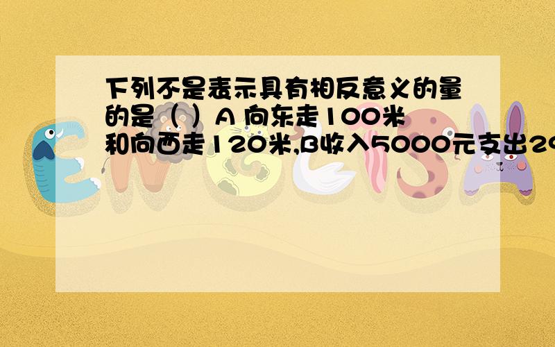 下列不是表示具有相反意义的量的是（ ）A 向东走100米和向西走120米,B收入5000元支出290元C上升120米下降70米D长大5岁减3千克