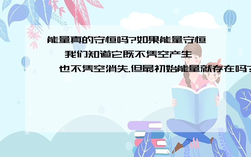 能量真的守恒吗?如果能量守恒 ,我们知道它既不凭空产生 ,也不凭空消失.但最初始能量就存在吗?它怎么来的?物质是怎么来的?是一开始就有,还是无中生有?能量呢?有或许能量在一定条件下守