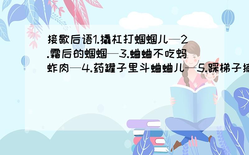 接歇后语1.撬杠打蝈蝈儿—2.霜后的蝈蝈—3.蛐蛐不吃蚂蚱肉—4.药罐子里斗蛐蛐儿—5.踩梯子摘星星—6.看着星星想着月亮—7.星星跟着月亮走—8.太阳地里望星星—