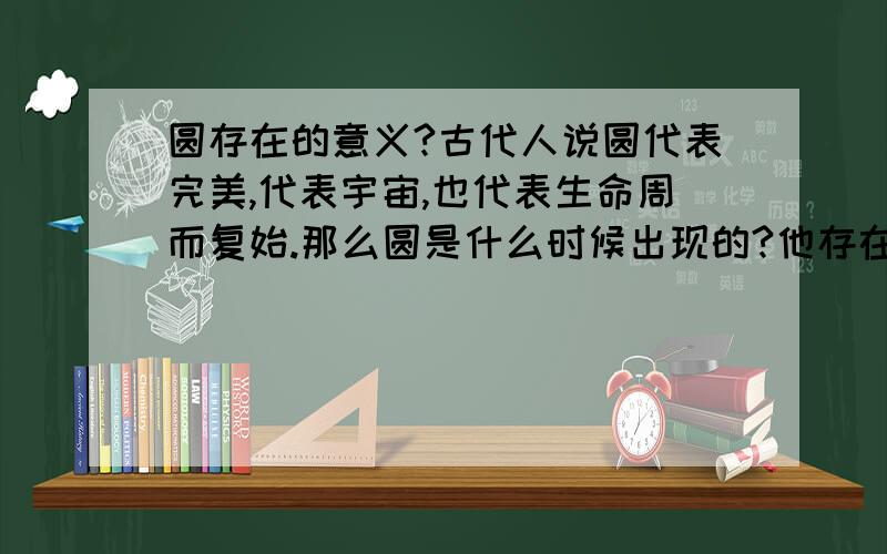 圆存在的意义?古代人说圆代表完美,代表宇宙,也代表生命周而复始.那么圆是什么时候出现的?他存在什么样的意义呢?