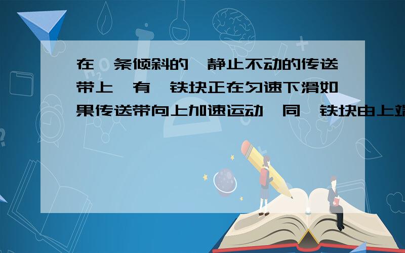 在一条倾斜的,静止不动的传送带上,有一铁块正在匀速下滑如果传送带向上加速运动,同一铁块由上端滑到底端所用时间 A.不变 B.增多 C.减少 D.不能确定