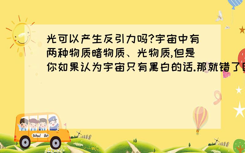 光可以产生反引力吗?宇宙中有两种物质暗物质、光物质,但是你如果认为宇宙只有黑白的话.那就错了因为黑白只让你看到了黑白世界道教就像墨镜让人只能看见黑白,但是却忽略了白可以变成