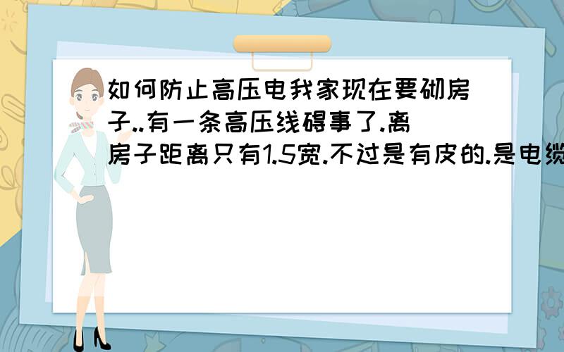 如何防止高压电我家现在要砌房子..有一条高压线碍事了.离房子距离只有1.5宽.不过是有皮的.是电缆线..请问怎么解决呢?有没有什么材料可以尽量的避免?或者请专业人士把线上加一些什么材