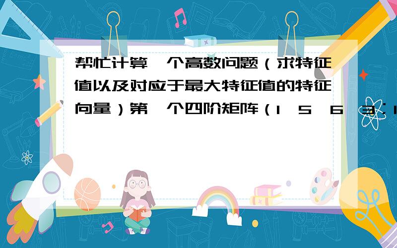 帮忙计算一个高数问题（求特征值以及对应于最大特征值的特征向量）第一个四阶矩阵（1、5、6、3；1/5、1、3、3；1/6、1/3、1、1/7；1/3、1/3、7、1)第一个四阶矩阵（1、9、3、4；1/9、1、1/5、1/6