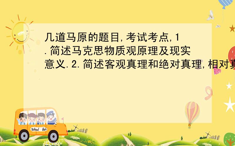 几道马原的题目,考试考点,1.简述马克思物质观原理及现实意义.2.简述客观真理和绝对真理,相对真理的含义.3试论马克思主义政党含义及群众高管和群众路线内容4.人类生存发展的物质条件5.