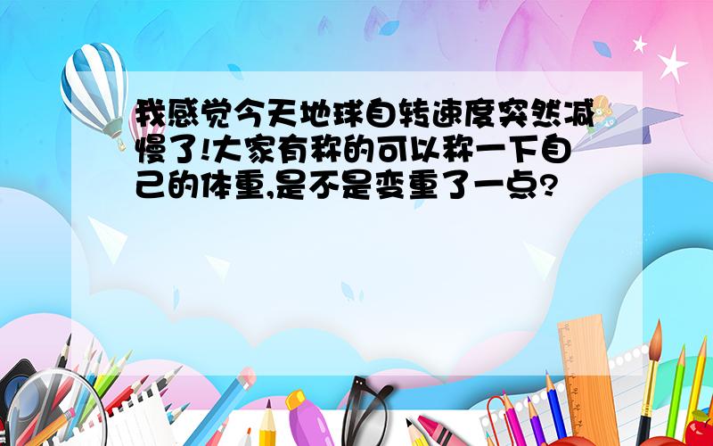 我感觉今天地球自转速度突然减慢了!大家有称的可以称一下自己的体重,是不是变重了一点?